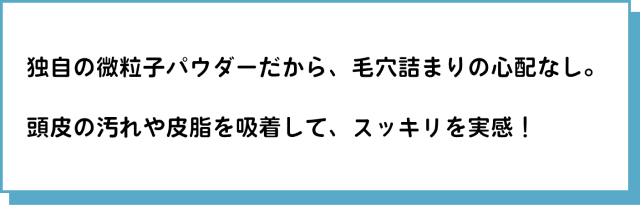 独自の微粒子パウダーだから、毛穴詰まりの心配なし。頭皮の汚れや皮脂を吸着して、スッキリを実感！