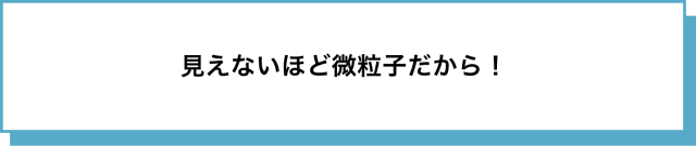 見えないほど微粒子だから！